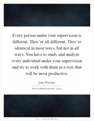 Every person under your supervision is different. They’re all different. They’re identical in most ways, but not in all ways. You have to study and analyze every individual under your supervision and try to work with them in a way that will be most productive Picture Quote #1