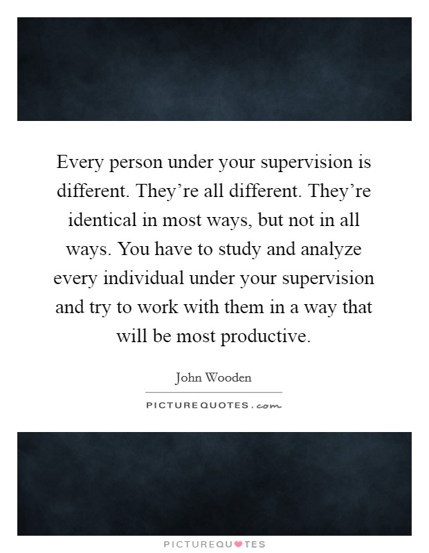 Every person under your supervision is different. They're all different. They're identical in most ways, but not in all ways. You have to study and analyze every individual under your supervision and try to work with them in a way that will be most productive. Picture Quote #1
