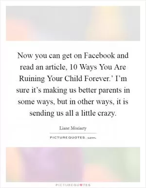 Now you can get on Facebook and read an article,  10 Ways You Are Ruining Your Child Forever.’ I’m sure it’s making us better parents in some ways, but in other ways, it is sending us all a little crazy Picture Quote #1