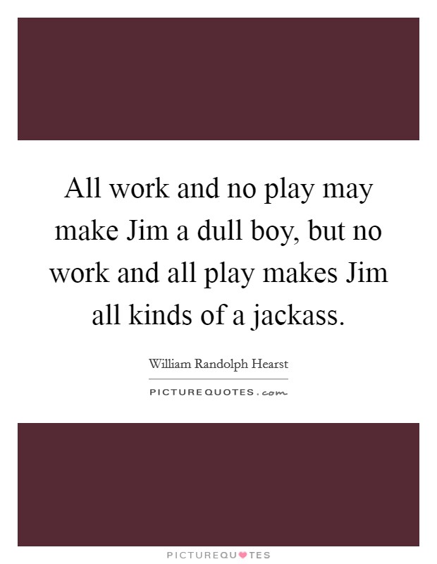 All work and no play may make Jim a dull boy, but no work and all play makes Jim all kinds of a jackass. Picture Quote #1