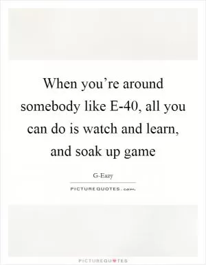 When you’re around somebody like E-40, all you can do is watch and learn, and soak up game Picture Quote #1