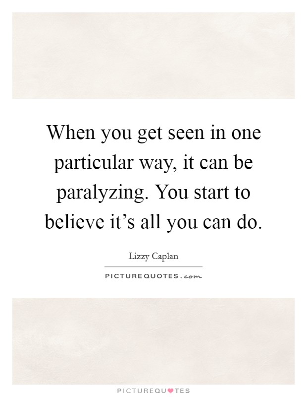 When you get seen in one particular way, it can be paralyzing. You start to believe it's all you can do. Picture Quote #1