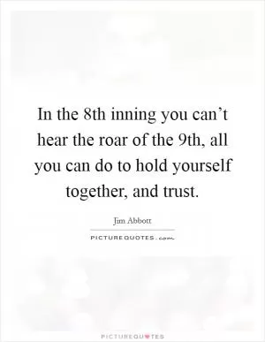 In the 8th inning you can’t hear the roar of the 9th, all you can do to hold yourself together, and trust Picture Quote #1