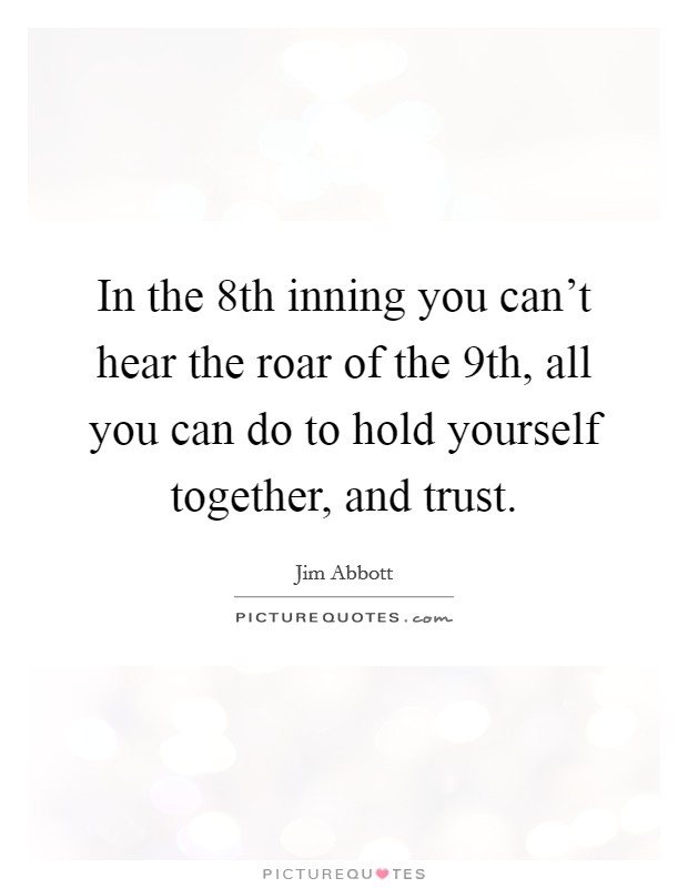 In the 8th inning you can't hear the roar of the 9th, all you can do to hold yourself together, and trust. Picture Quote #1