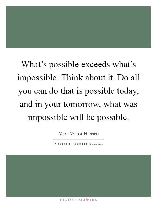 What's possible exceeds what's impossible. Think about it. Do all you can do that is possible today, and in your tomorrow, what was impossible will be possible. Picture Quote #1