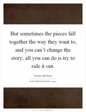 But sometimes the pieces fall together the way they want to, and you can’t change the story; all you can do is try to ride it out Picture Quote #1