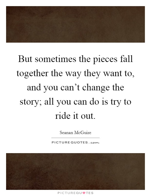 But sometimes the pieces fall together the way they want to, and you can't change the story; all you can do is try to ride it out. Picture Quote #1