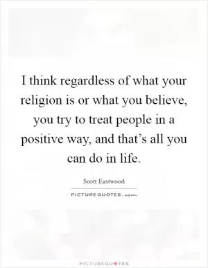 I think regardless of what your religion is or what you believe, you try to treat people in a positive way, and that’s all you can do in life Picture Quote #1