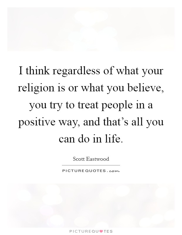 I think regardless of what your religion is or what you believe, you try to treat people in a positive way, and that's all you can do in life. Picture Quote #1