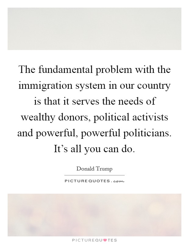 The fundamental problem with the immigration system in our country is that it serves the needs of wealthy donors, political activists and powerful, powerful politicians. It's all you can do. Picture Quote #1