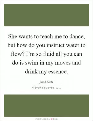 She wants to teach me to dance, but how do you instruct water to flow? I’m so fluid all you can do is swim in my moves and drink my essence Picture Quote #1