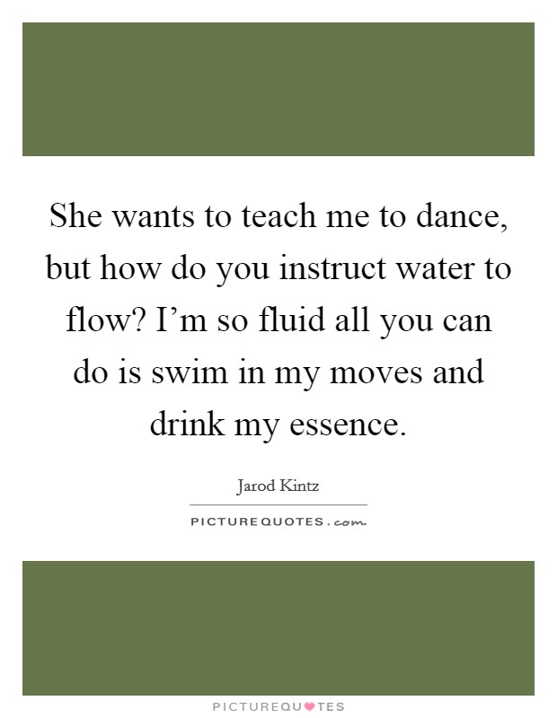She wants to teach me to dance, but how do you instruct water to flow? I'm so fluid all you can do is swim in my moves and drink my essence. Picture Quote #1