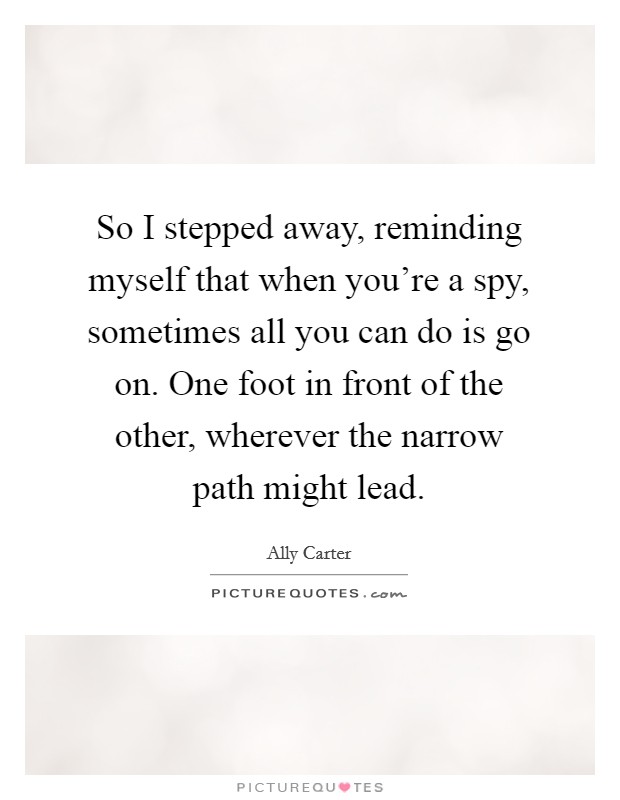 So I stepped away, reminding myself that when you're a spy, sometimes all you can do is go on. One foot in front of the other, wherever the narrow path might lead. Picture Quote #1