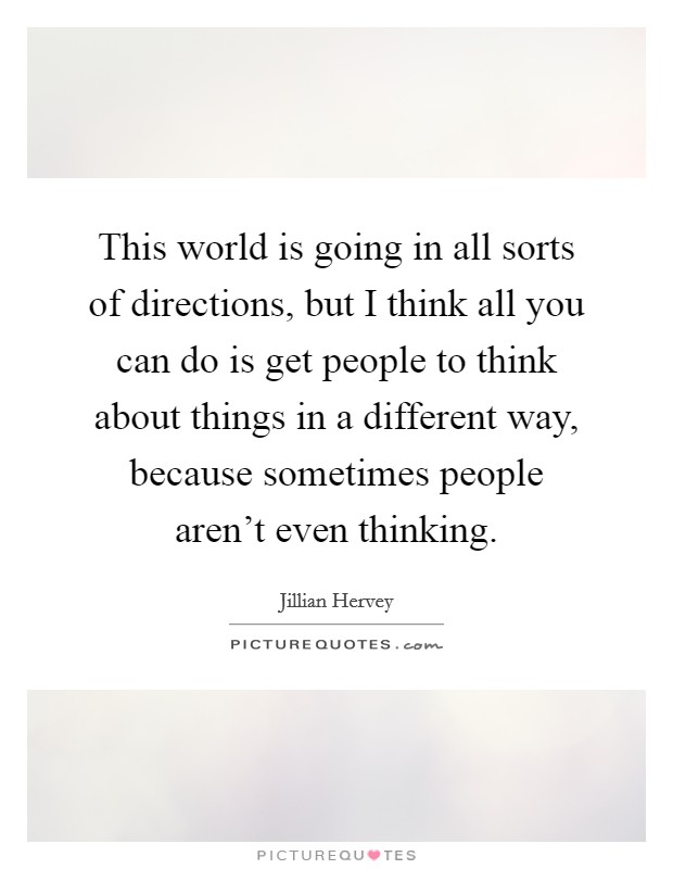 This world is going in all sorts of directions, but I think all you can do is get people to think about things in a different way, because sometimes people aren't even thinking. Picture Quote #1
