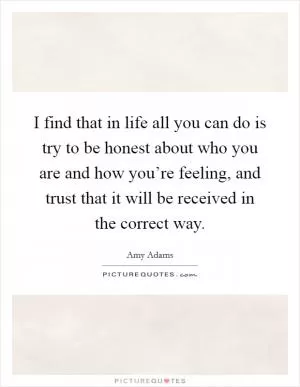 I find that in life all you can do is try to be honest about who you are and how you’re feeling, and trust that it will be received in the correct way Picture Quote #1