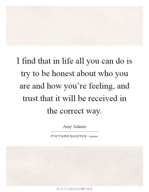 I find that in life all you can do is try to be honest about who you are and how you're feeling, and trust that it will be received in the correct way. Picture Quote #1