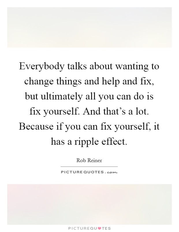 Everybody talks about wanting to change things and help and fix, but ultimately all you can do is fix yourself. And that's a lot. Because if you can fix yourself, it has a ripple effect. Picture Quote #1