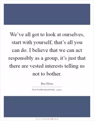 We’ve all got to look at ourselves, start with yourself, that’s all you can do. I believe that we can act responsibly as a group, it’s just that there are vested interests telling us not to bother Picture Quote #1