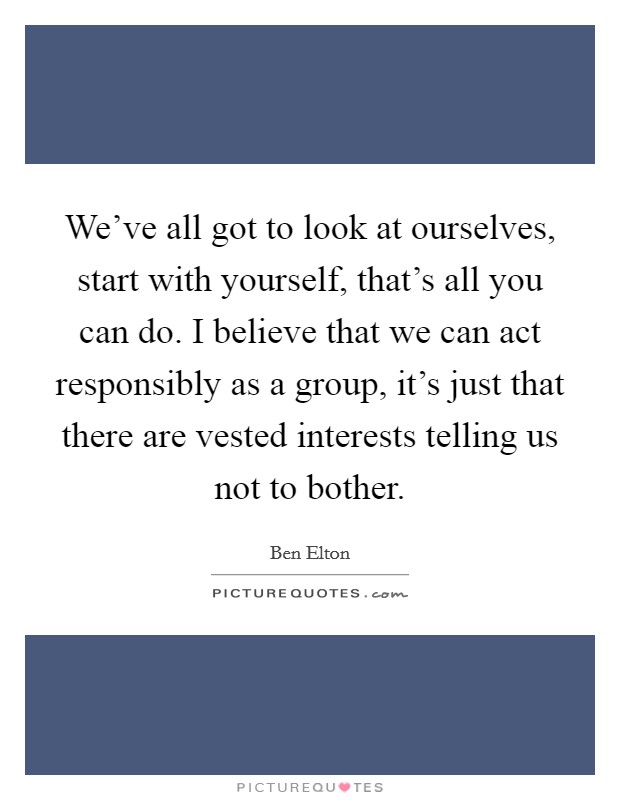 We've all got to look at ourselves, start with yourself, that's all you can do. I believe that we can act responsibly as a group, it's just that there are vested interests telling us not to bother. Picture Quote #1