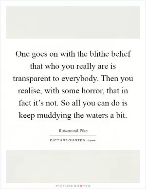 One goes on with the blithe belief that who you really are is transparent to everybody. Then you realise, with some horror, that in fact it’s not. So all you can do is keep muddying the waters a bit Picture Quote #1