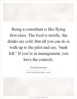 Being a consultant is like flying first-class. The food is terrific, the drinks are cold. But all you can do is walk up to the pilot and say, ‘bank left.’ If you’re in management, you have the controls Picture Quote #1