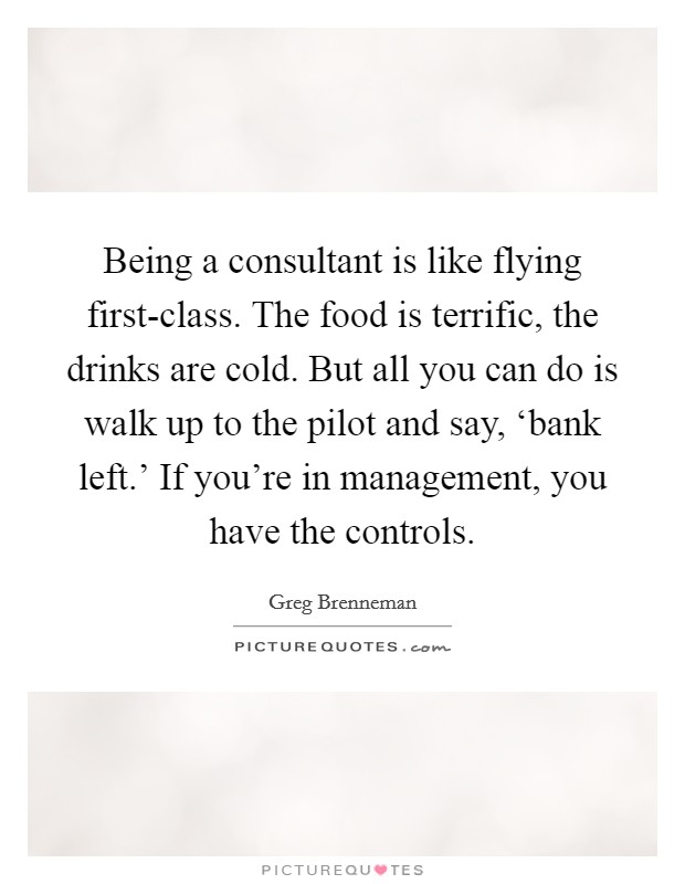 Being a consultant is like flying first-class. The food is terrific, the drinks are cold. But all you can do is walk up to the pilot and say, ‘bank left.' If you're in management, you have the controls. Picture Quote #1
