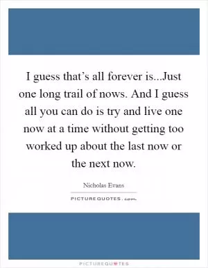 I guess that’s all forever is...Just one long trail of nows. And I guess all you can do is try and live one now at a time without getting too worked up about the last now or the next now Picture Quote #1