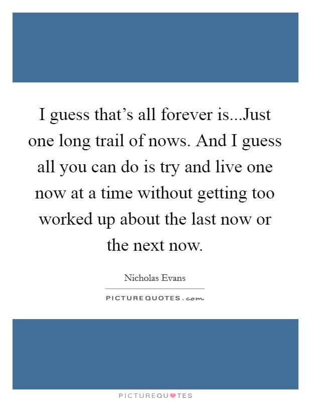 I guess that's all forever is...Just one long trail of nows. And I guess all you can do is try and live one now at a time without getting too worked up about the last now or the next now. Picture Quote #1