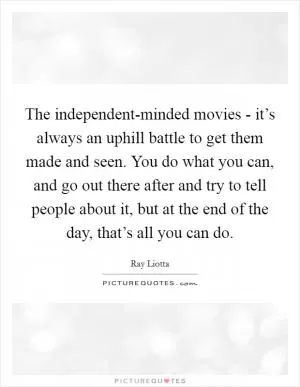 The independent-minded movies - it’s always an uphill battle to get them made and seen. You do what you can, and go out there after and try to tell people about it, but at the end of the day, that’s all you can do Picture Quote #1