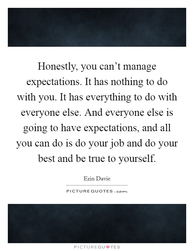 Honestly, you can't manage expectations. It has nothing to do with you. It has everything to do with everyone else. And everyone else is going to have expectations, and all you can do is do your job and do your best and be true to yourself. Picture Quote #1