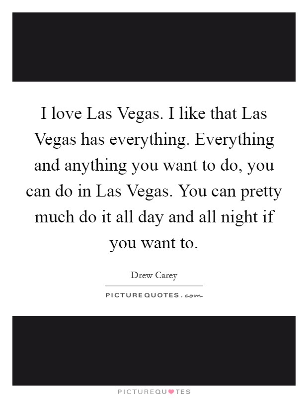 I love Las Vegas. I like that Las Vegas has everything. Everything and anything you want to do, you can do in Las Vegas. You can pretty much do it all day and all night if you want to. Picture Quote #1