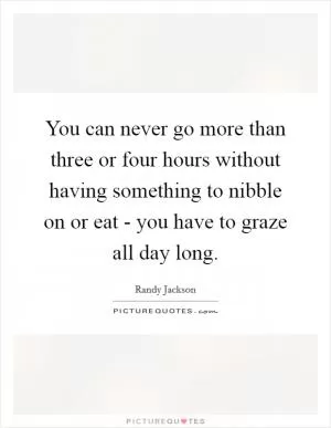You can never go more than three or four hours without having something to nibble on or eat - you have to graze all day long Picture Quote #1