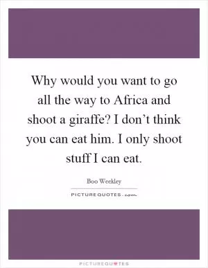 Why would you want to go all the way to Africa and shoot a giraffe? I don’t think you can eat him. I only shoot stuff I can eat Picture Quote #1