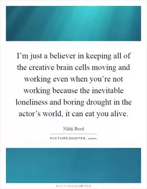 I’m just a believer in keeping all of the creative brain cells moving and working even when you’re not working because the inevitable loneliness and boring drought in the actor’s world, it can eat you alive Picture Quote #1