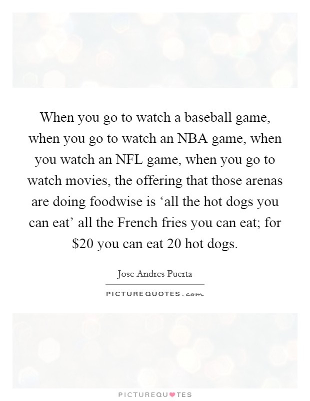 When you go to watch a baseball game, when you go to watch an NBA game, when you watch an NFL game, when you go to watch movies, the offering that those arenas are doing foodwise is ‘all the hot dogs you can eat' all the French fries you can eat; for $20 you can eat 20 hot dogs. Picture Quote #1