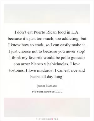 I don’t eat Puerto Rican food in L.A. because it’s just too much, too addicting, but I know how to cook, so I can easily make it. I just choose not to because you never stop! I think my favorite would be pollo guisado con arroz blanco y habichuelas. I love tostones, I love maduros! I can eat rice and beans all day long! Picture Quote #1