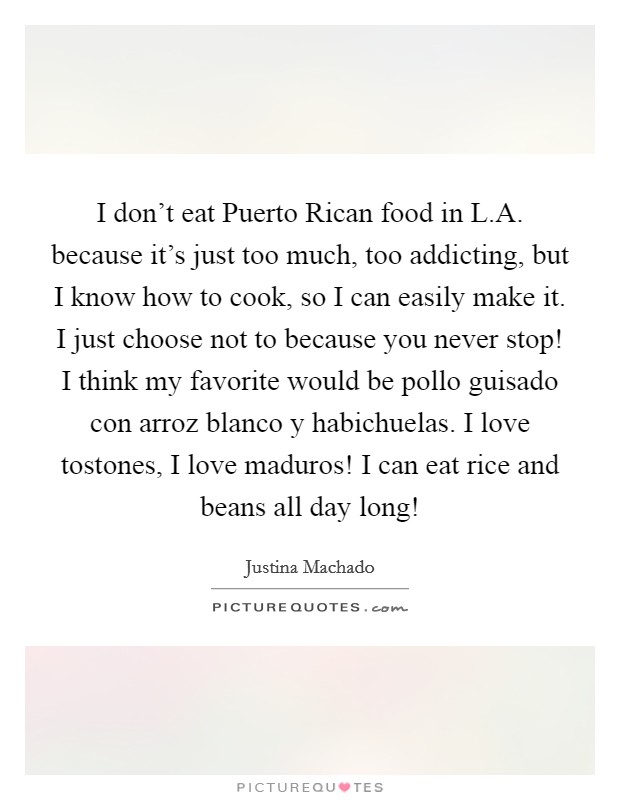 I don't eat Puerto Rican food in L.A. because it's just too much, too addicting, but I know how to cook, so I can easily make it. I just choose not to because you never stop! I think my favorite would be pollo guisado con arroz blanco y habichuelas. I love tostones, I love maduros! I can eat rice and beans all day long! Picture Quote #1