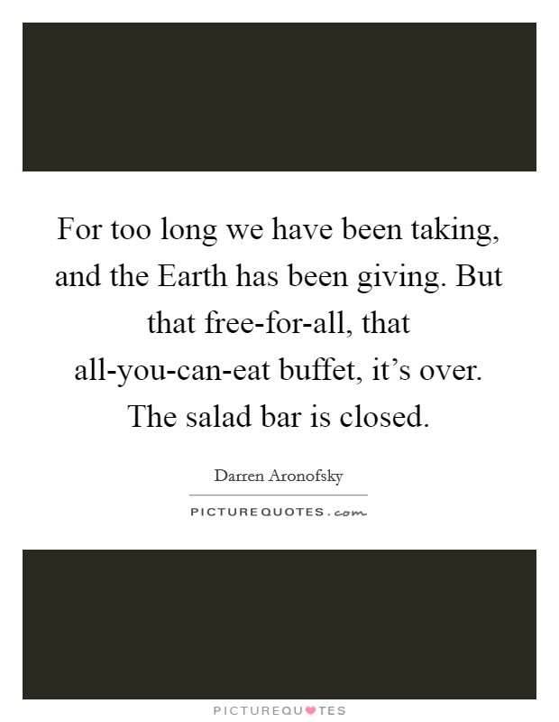 For too long we have been taking, and the Earth has been giving. But that free-for-all, that all-you-can-eat buffet, it's over. The salad bar is closed. Picture Quote #1