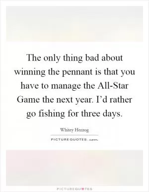 The only thing bad about winning the pennant is that you have to manage the All-Star Game the next year. I’d rather go fishing for three days Picture Quote #1
