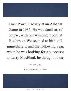 I met Powel Crosley at an All-Star Game in 1935. He was familiar, of course, with our winning record at Rochester. We seemed to hit it off immediately, and the following year, when he was looking for a successor to Larry MacPhail, he thought of me Picture Quote #1