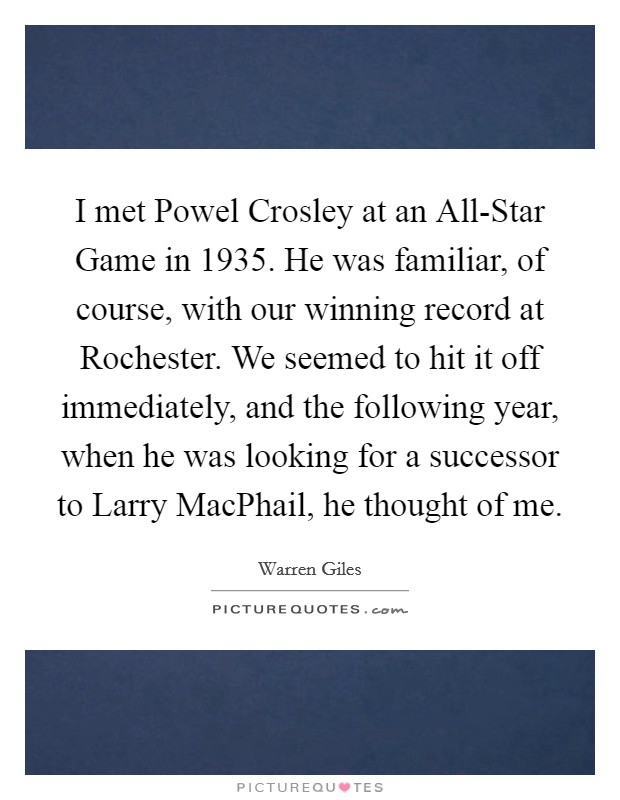 I met Powel Crosley at an All-Star Game in 1935. He was familiar, of course, with our winning record at Rochester. We seemed to hit it off immediately, and the following year, when he was looking for a successor to Larry MacPhail, he thought of me. Picture Quote #1