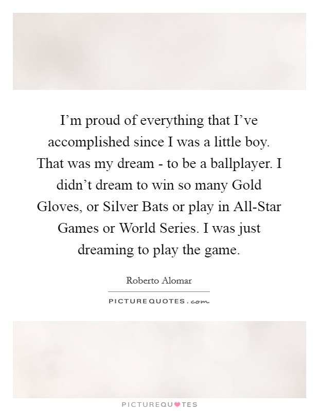 I'm proud of everything that I've accomplished since I was a little boy. That was my dream - to be a ballplayer. I didn't dream to win so many Gold Gloves, or Silver Bats or play in All-Star Games or World Series. I was just dreaming to play the game. Picture Quote #1