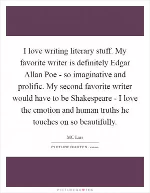 I love writing literary stuff. My favorite writer is definitely Edgar Allan Poe - so imaginative and prolific. My second favorite writer would have to be Shakespeare - I love the emotion and human truths he touches on so beautifully Picture Quote #1