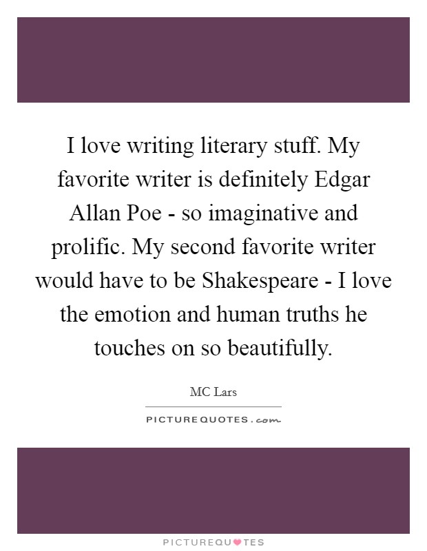 I love writing literary stuff. My favorite writer is definitely Edgar Allan Poe - so imaginative and prolific. My second favorite writer would have to be Shakespeare - I love the emotion and human truths he touches on so beautifully. Picture Quote #1