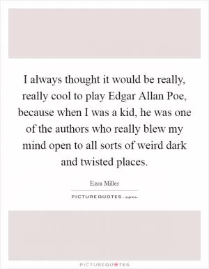 I always thought it would be really, really cool to play Edgar Allan Poe, because when I was a kid, he was one of the authors who really blew my mind open to all sorts of weird dark and twisted places Picture Quote #1
