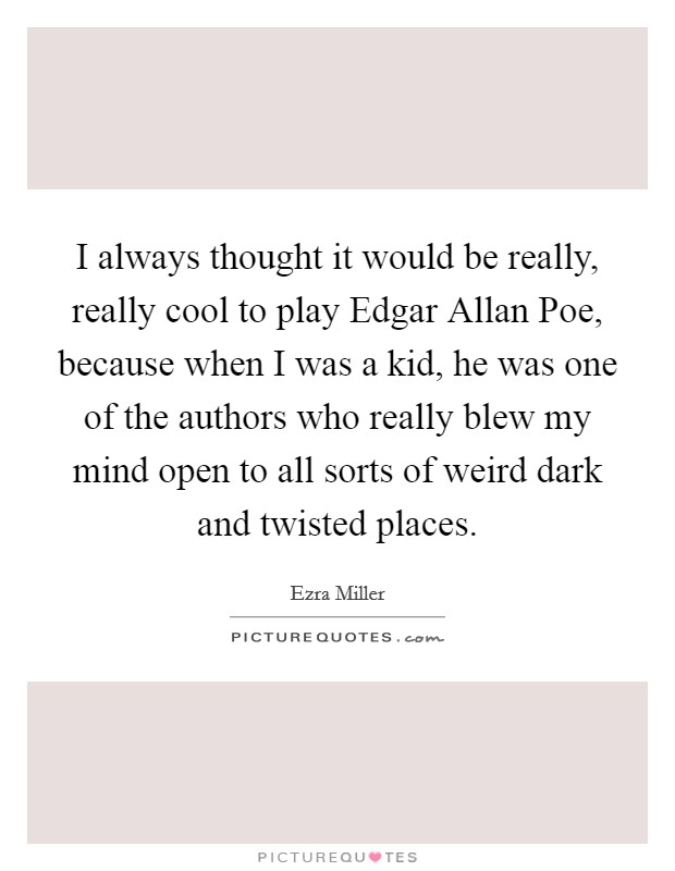 I always thought it would be really, really cool to play Edgar Allan Poe, because when I was a kid, he was one of the authors who really blew my mind open to all sorts of weird dark and twisted places. Picture Quote #1