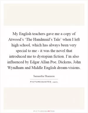 My English teachers gave me a copy of Atwood’s ‘The Handmaid’s Tale’ when I left high school, which has always been very special to me - it was the novel that introduced me to dystopian fiction. I’m also influenced by Edgar Allan Poe, Dickens, John Wyndham and Middle English dream-visions Picture Quote #1