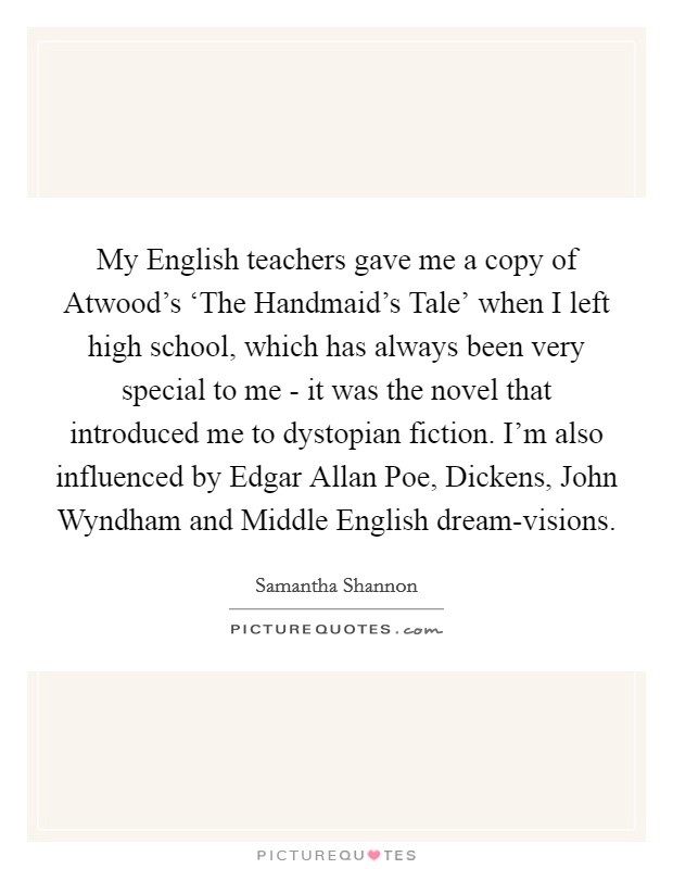 My English teachers gave me a copy of Atwood's ‘The Handmaid's Tale' when I left high school, which has always been very special to me - it was the novel that introduced me to dystopian fiction. I'm also influenced by Edgar Allan Poe, Dickens, John Wyndham and Middle English dream-visions. Picture Quote #1
