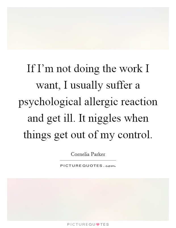 If I'm not doing the work I want, I usually suffer a psychological allergic reaction and get ill. It niggles when things get out of my control. Picture Quote #1