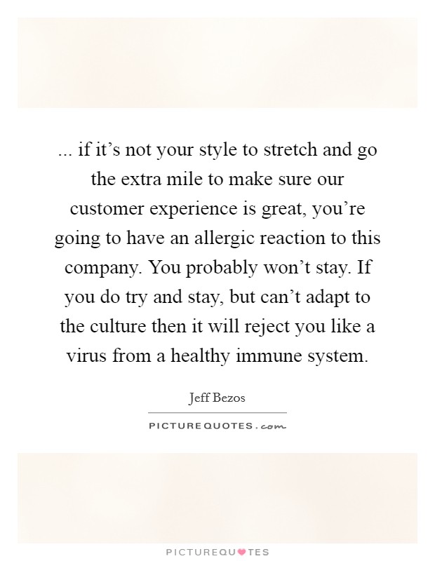 ... if it's not your style to stretch and go the extra mile to make sure our customer experience is great, you're going to have an allergic reaction to this company. You probably won't stay. If you do try and stay, but can't adapt to the culture then it will reject you like a virus from a healthy immune system. Picture Quote #1